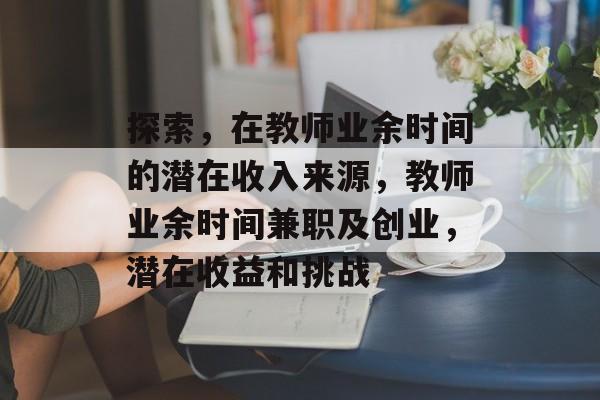 探索,在教师业余时间的潜在收入来源,教师业余时间兼职及创业,潜在收益和挑战 探索,在教师业余时间的潜在收入来源,教师业余时间兼职及创业,潜在收益和挑战