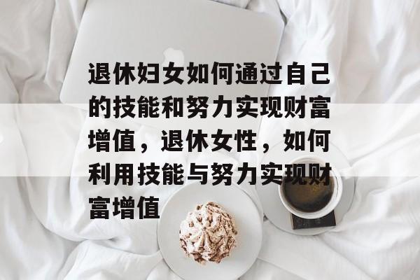 退休妇女如何通过自己的技能和努力实现财富增值,退休女性,如何利用技能与努力实现财富增值 退休妇女如何通过自己的技能和努力实现财富增值,退休女性,如何利用技能与努力实现财富增值