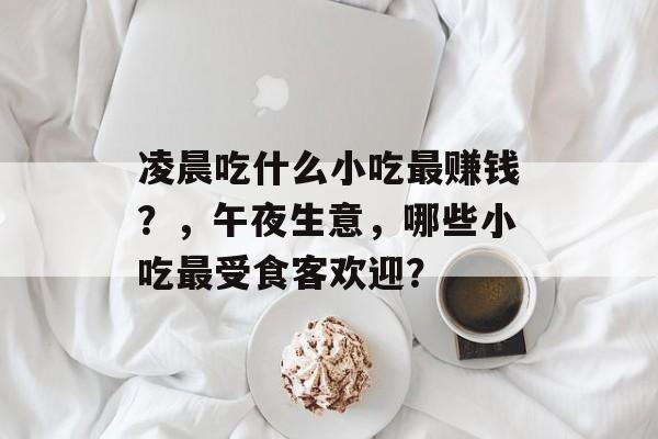 凌晨吃什么小吃最赚钱?,午夜生意,哪些小吃最受食客欢迎? 凌晨吃什么小吃最赚钱?,午夜生意,哪些小吃最受食客欢迎?