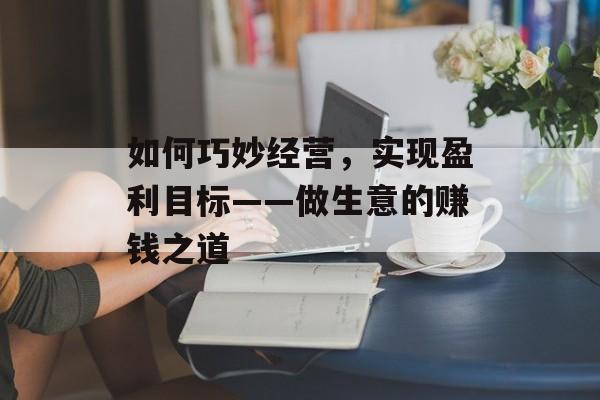 如何巧妙经营,实现盈利目标——做生意的赚钱之道 如何巧妙经营,实现盈利目标——做生意的赚钱之道