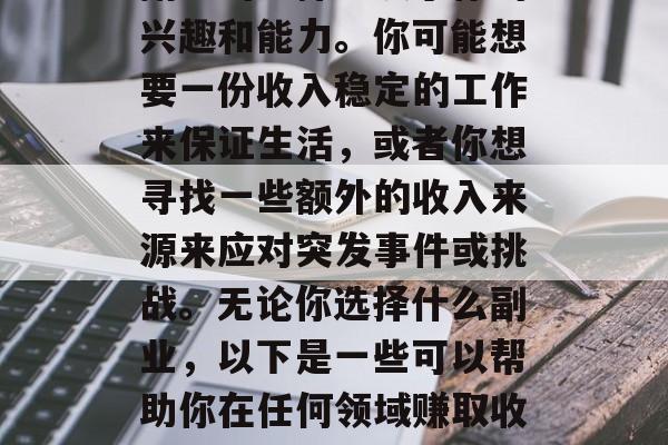 副业的选择取决于你的兴趣和能力。你可能想要一份收入稳定的工作来保证生活,或者你想寻找一些额外的收入来源来应对突发事件或挑战。无论你选择什么副业,以下是一些可以帮助你在任何领域赚取收入的想法。 副业的选择取决于你的兴趣和能力。你可能想要一份收入稳定的工作来保证生活,或者你想寻找一些额外的收入来源来应对突发事件或挑战。无论你选择什么副业,以下是一些可以帮助你在任何领域赚取收入的想法。