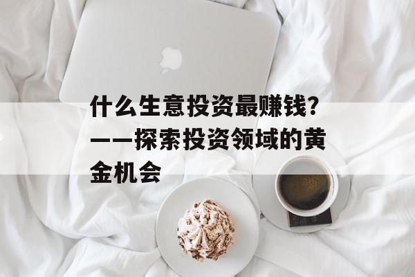 什么生意投资最赚钱?——探索投资领域的黄金机会 什么生意投资最赚钱?——探索投资领域的黄金机会