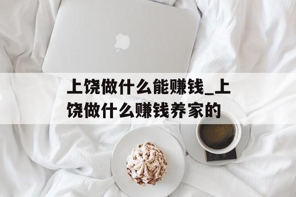 上饶做什么能赚钱_上饶做什么赚钱养家的 上饶做什么能赚钱_上饶做什么赚钱养家的