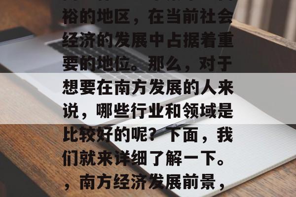 南方作为一个繁华且富裕的地区,在当前社会经济的发展中占据着重要的地位。那么,对于想要在南方发展的人来说,哪些行业和领域是比较好的呢?下面,我们就来详细了解一下。,南方经济发展前景,热门行业与领域分析 南方作为一个繁华且富裕的地区,在当前社会经济的发展中占据着重要的地位。那么,对于想要在南方发展的人来说,哪些行业和领域是比较好的呢?下面,我们就来详细了解一下。,南方经济发展前景,热门行业与领域分析