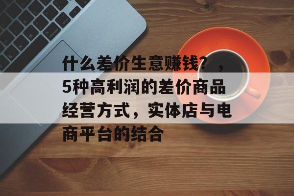 什么差价生意赚钱?,5种高利润的差价商品经营方式,实体店与电商平台的结合 什么差价生意赚钱?,5种高利润的差价商品经营方式,实体店与电商平台的结合