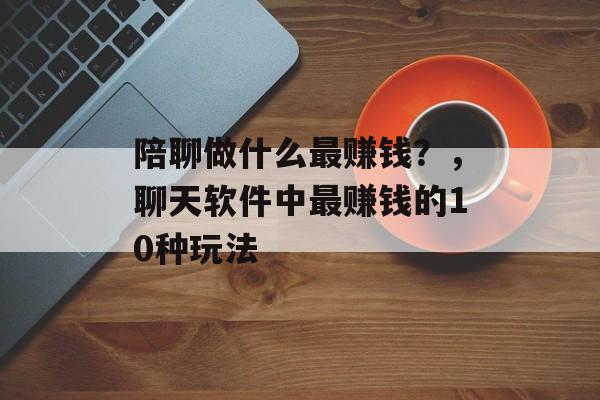 陪聊做什么最赚钱?,聊天软件中最赚钱的10种玩法 陪聊做什么最赚钱?,聊天软件中最赚钱的10种玩法