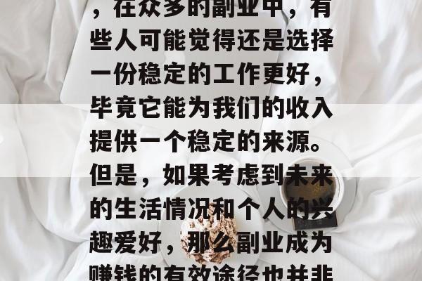 副业的选择对于个人的职业发展和生活幸福度有着重要的影响。然而,在众多的副业中,有些人可能觉得还是选择一份稳定的工作更好,毕竟它能为我们的收入提供一个稳定的来源。但是,如果考虑到未来的生活情况和个人的兴趣爱好,那么副业成为赚钱的有效途径也并非没有可能。,稳定与兴趣,副业赚钱的两难抉择 副业的选择对于个人的职业发展和生活幸福度有着重要的影响。然而,在众多的副业中,有些人可能觉得还是选择一份稳定的工作更好,毕竟它能为我们的收入提供一个稳定的来源。但是,如果考虑到未来的生活情况和个人的兴趣爱好,那么副业成为赚钱的有效途径也并非没有可能。,稳定与兴趣,副业赚钱的两难抉择