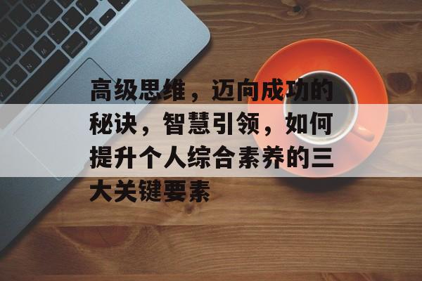 高级思维,迈向成功的秘诀,智慧引领,如何提升个人综合素养的三大关键要素 高级思维,迈向成功的秘诀,智慧引领,如何提升个人综合素养的三大关键要素