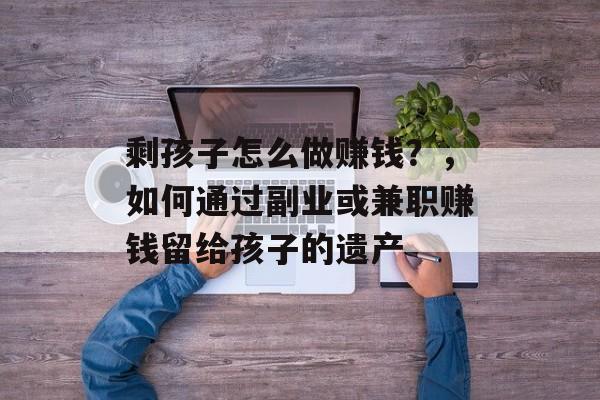 剩孩子怎么做赚钱?,如何通过副业或兼职赚钱留给孩子的遗产 剩孩子怎么做赚钱?,如何通过副业或兼职赚钱留给孩子的遗产