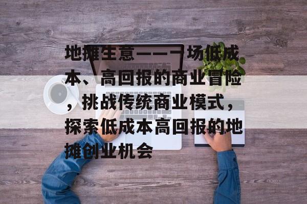 地摊生意——一场低成本、高回报的商业冒险,挑战传统商业模式,探索低成本高回报的地摊创业机会 地摊生意——一场低成本、高回报的商业冒险,挑战传统商业模式,探索低成本高回报的地摊创业机会