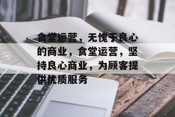 食堂运营,无愧于良心的商业,食堂运营,坚持良心商业,为顾客提供优质服务 食堂运营,无愧于良心的商业,食堂运营,坚持良心商业,为顾客提供优质服务