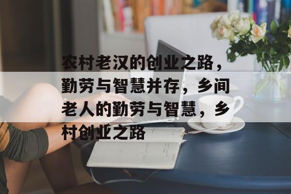 农村老汉的创业之路,勤劳与智慧并存,乡间老人的勤劳与智慧,乡村创业之路 农村老汉的创业之路,勤劳与智慧并存,乡间老人的勤劳与智慧,乡村创业之路