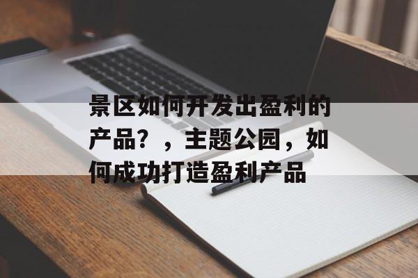 景区如何开发出盈利的产品?,主题公园,如何成功打造盈利产品 景区如何开发出盈利的产品?,主题公园,如何成功打造盈利产品