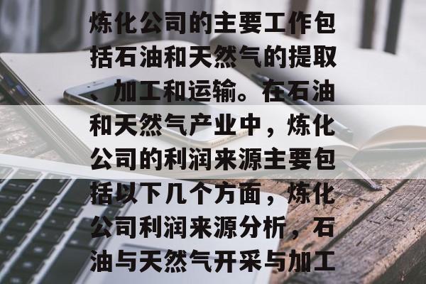 炼化公司的主要工作包括石油和天然气的提取、加工和运输。在石油和天然气产业中,炼化公司的利润来源主要包括以下几个方面,炼化公司利润来源分析,石油与天然气开采与加工 炼化公司的主要工作包括石油和天然气的提取、加工和运输。在石油和天然气产业中,炼化公司的利润来源主要包括以下几个方面,炼化公司利润来源分析,石油与天然气开采与加工