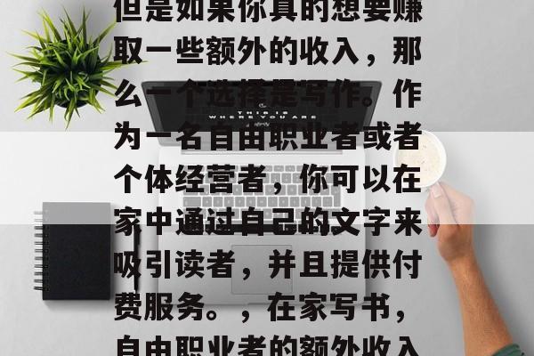 在家做的工作有很多,但是如果你真的想要赚取一些额外的收入,那么一个选择是写作。作为一名自由职业者或者个体经营者,你可以在家中通过自己的文字来吸引读者,并且提供付费服务。,在家写书,自由职业者的额外收入来源 在家做的工作有很多,但是如果你真的想要赚取一些额外的收入,那么一个选择是写作。作为一名自由职业者或者个体经营者,你可以在家中通过自己的文字来吸引读者,并且提供付费服务。,在家写书,自由职业者的额外收入来源