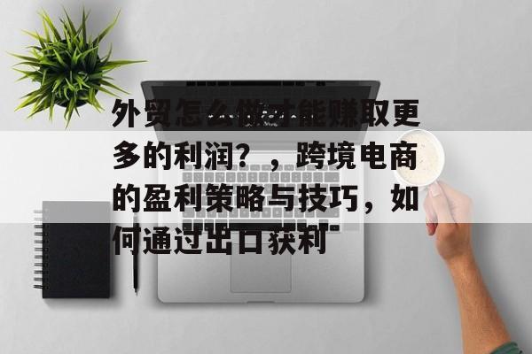 外贸怎么做才能赚取更多的利润?,跨境电商的盈利策略与技巧,如何通过出口获利 外贸怎么做才能赚取更多的利润?,跨境电商的盈利策略与技巧,如何通过出口获利