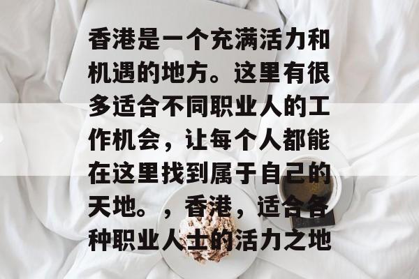 香港是一个充满活力和机遇的地方。这里有很多适合不同职业人的工作机会,让每个人都能在这里找到属于自己的天地。,香港,适合各种职业人士的活力之地 香港是一个充满活力和机遇的地方。这里有很多适合不同职业人的工作机会,让每个人都能在这里找到属于自己的天地。,香港,适合各种职业人士的活力之地