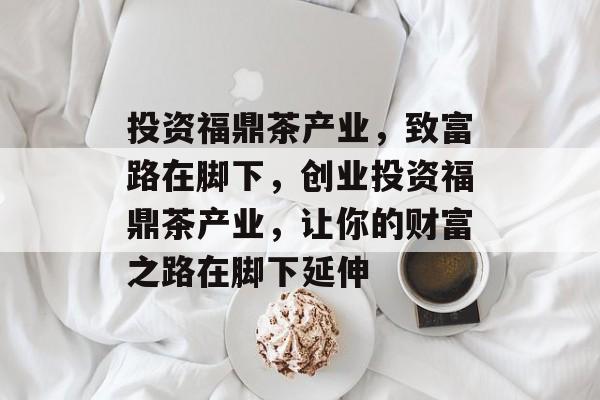 投资福鼎茶产业,致富路在脚下,创业投资福鼎茶产业,让你的财富之路在脚下延伸 投资福鼎茶产业,致富路在脚下,创业投资福鼎茶产业,让你的财富之路在脚下延伸