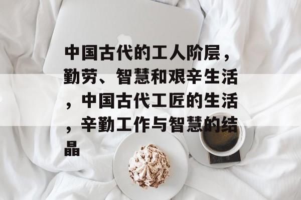 中国古代的工人阶层,勤劳、智慧和艰辛生活,中国古代工匠的生活,辛勤工作与智慧的结晶 中国古代的工人阶层,勤劳、智慧和艰辛生活,中国古代工匠的生活,辛勤工作与智慧的结晶