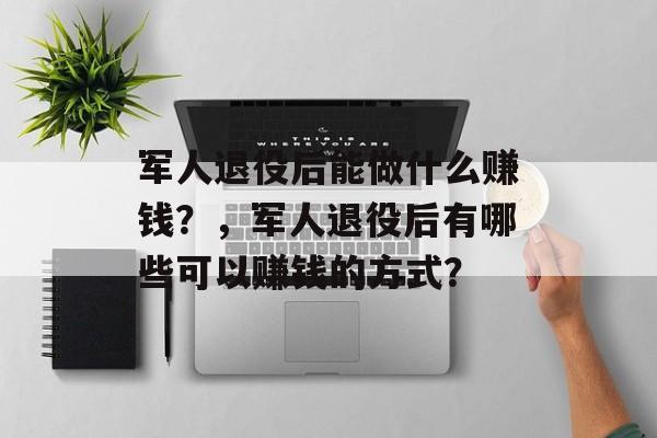 军人退役后能做什么赚钱?,军人退役后有哪些可以赚钱的方式? 军人退役后能做什么赚钱?,军人退役后有哪些可以赚钱的方式?