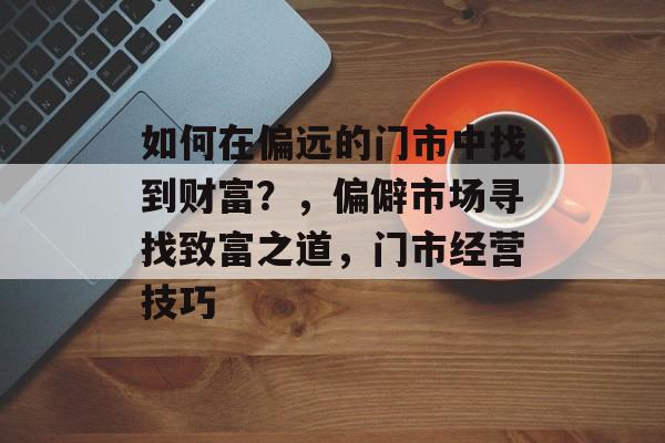 如何在偏远的门市中找到财富?,偏僻市场寻找致富之道,门市经营技巧 如何在偏远的门市中找到财富?,偏僻市场寻找致富之道,门市经营技巧