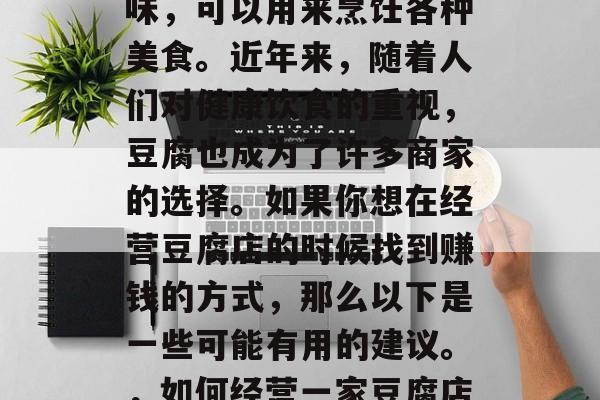 豆腐有很多种用途和口味,可以用来烹饪各种美食。近年来,随着人们对健康饮食的重视,豆腐也成为了许多商家的选择。如果你想在经营豆腐店的时候找到赚钱的方式,那么以下是一些可能有用的建议。,如何经营一家豆腐店以赚钱? 豆腐有很多种用途和口味,可以用来烹饪各种美食。近年来,随着人们对健康饮食的重视,豆腐也成为了许多商家的选择。如果你想在经营豆腐店的时候找到赚钱的方式,那么以下是一些可能有用的建议。,如何经营一家豆腐店以赚钱?