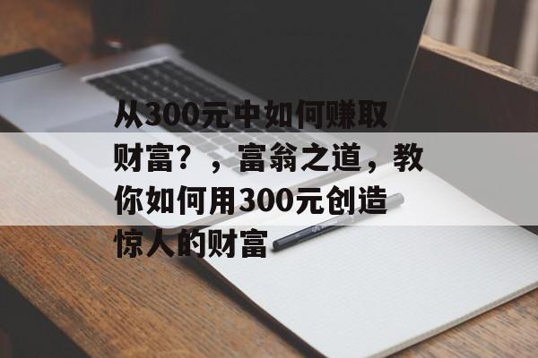 从300元中如何赚取财富?,富翁之道,教你如何用300元创造惊人的财富 从300元中如何赚取财富?,富翁之道,教你如何用300元创造惊人的财富