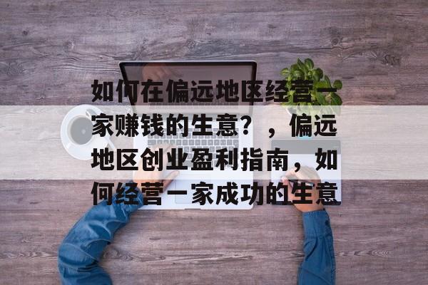 如何在偏远地区经营一家赚钱的生意?,偏远地区创业盈利指南,如何经营一家成功的生意 如何在偏远地区经营一家赚钱的生意?,偏远地区创业盈利指南,如何经营一家成功的生意
