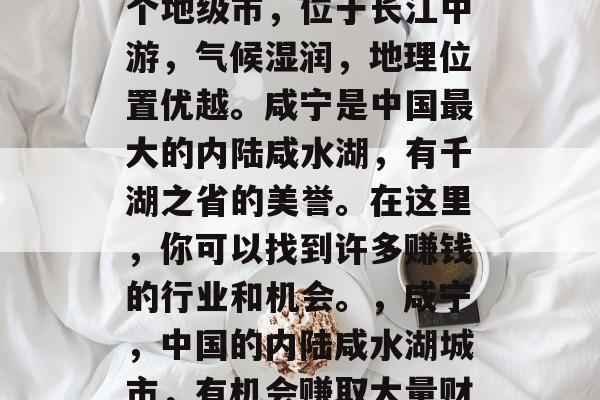 咸宁是中国湖北省的一个地级市,位于长江中游,气候湿润,地理位置优越。咸宁是中国最大的内陆咸水湖,有千湖之省的美誉。在这里,你可以找到许多赚钱的行业和机会。,咸宁,中国的内陆咸水湖城市,有机会赚取大量财富 咸宁是中国湖北省的一个地级市,位于长江中游,气候湿润,地理位置优越。咸宁是中国最大的内陆咸水湖,有千湖之省的美誉。在这里,你可以找到许多赚钱的行业和机会。,咸宁,中国的内陆咸水湖城市,有机会赚取大量财富
