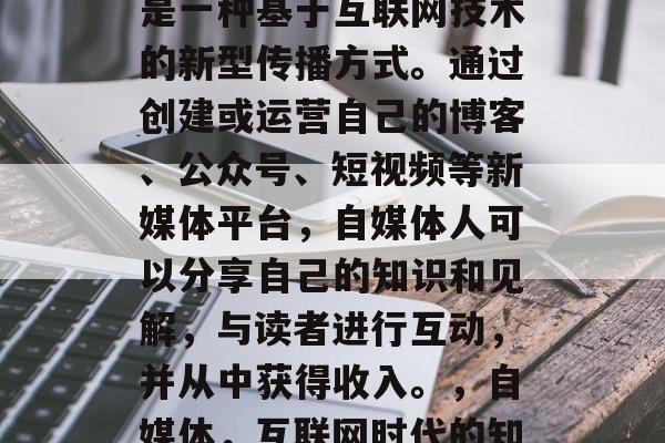 自媒体是什么?自媒体是一种基于互联网技术的新型传播方式。通过创建或运营自己的博客、公众号、短视频等新媒体平台,自媒体人可以分享自己的知识和见解,与读者进行互动,并从中获得收入。,自媒体,互联网时代的知识分享和自我营销 自媒体是什么?自媒体是一种基于互联网技术的新型传播方式。通过创建或运营自己的博客、公众号、短视频等新媒体平台,自媒体人可以分享自己的知识和见解,与读者进行互动,并从中获得收入。,自媒体,互联网时代的知识分享和自我营销