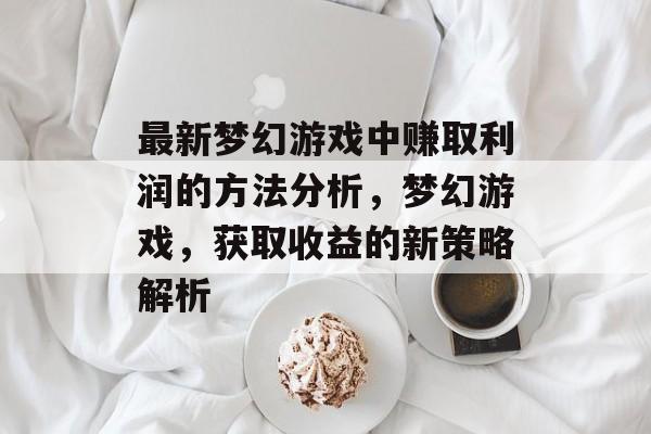 最新梦幻游戏中赚取利润的方法分析,梦幻游戏,获取收益的新策略解析 最新梦幻游戏中赚取利润的方法分析,梦幻游戏,获取收益的新策略解析