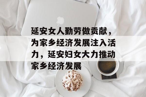 延安女人勤劳做贡献,为家乡经济发展注入活力,延安妇女大力推动家乡经济发展 延安女人勤劳做贡献,为家乡经济发展注入活力,延安妇女大力推动家乡经济发展