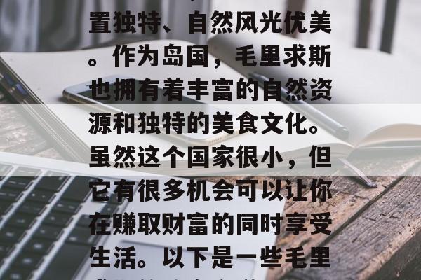 毛里求斯是一个充满魔力的国家,它的地理位置独特、自然风光优美。作为岛国,毛里求斯也拥有着丰富的自然资源和独特的美食文化。虽然这个国家很小,但它有很多机会可以让你在赚取财富的同时享受生活。以下是一些毛里求斯的致富之道。,毛里求斯,一个投资天堂 毛里求斯是一个充满魔力的国家,它的地理位置独特、自然风光优美。作为岛国,毛里求斯也拥有着丰富的自然资源和独特的美食文化。虽然这个国家很小,但它有很多机会可以让你在赚取财富的同时享受生活。以下是一些毛里求斯的致富之道。,毛里求斯,一个投资天堂