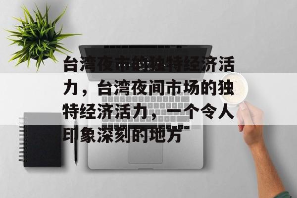 台湾夜市的独特经济活力,台湾夜间市场的独特经济活力,一个令人印象深刻的地方 台湾夜市的独特经济活力,台湾夜间市场的独特经济活力,一个令人印象深刻的地方