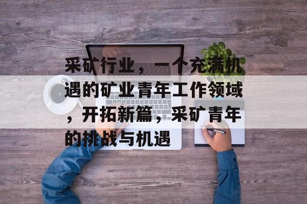 采矿行业,一个充满机遇的矿业青年工作领域,开拓新篇,采矿青年的挑战与机遇 采矿行业,一个充满机遇的矿业青年工作领域,开拓新篇,采矿青年的挑战与机遇