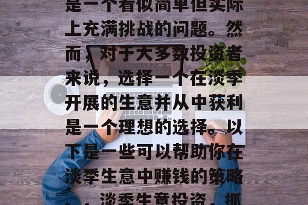 淡季生意如何赚钱?这是一个看似简单但实际上充满挑战的问题。然而,对于大多数投资者来说,选择一个在淡季开展的生意并从中获利是一个理想的选择。以下是一些可以帮助你在淡季生意中赚钱的策略。,淡季生意投资,抓住商机,创造财富 淡季生意如何赚钱?这是一个看似简单但实际上充满挑战的问题。然而,对于大多数投资者来说,选择一个在淡季开展的生意并从中获利是一个理想的选择。以下是一些可以帮助你在淡季生意中赚钱的策略。,淡季生意投资,抓住商机,创造财富