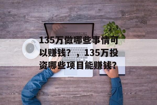 135万做哪些事情可以赚钱?,135万投资哪些项目能赚钱? 135万做哪些事情可以赚钱?,135万投资哪些项目能赚钱?