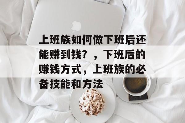 上班族如何做下班后还能赚到钱?,下班后的赚钱方式,上班族的必备技能和方法 上班族如何做下班后还能赚到钱?,下班后的赚钱方式,上班族的必备技能和方法