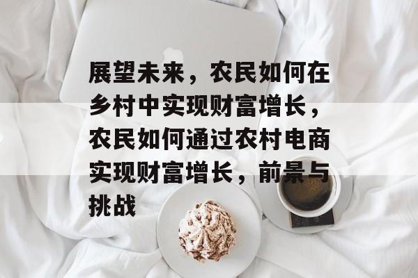 展望未来,农民如何在乡村中实现财富增长,农民如何通过农村电商实现财富增长,前景与挑战 展望未来,农民如何在乡村中实现财富增长,农民如何通过农村电商实现财富增长,前景与挑战