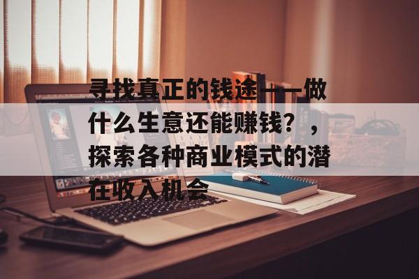 寻找真正的钱途——做什么生意还能赚钱?,探索各种商业模式的潜在收入机会 寻找真正的钱途——做什么生意还能赚钱?,探索各种商业模式的潜在收入机会