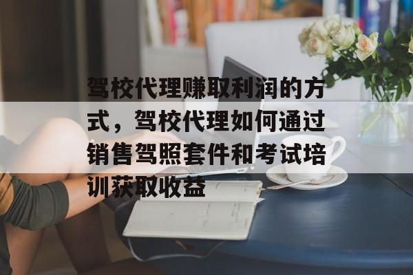 驾校代理赚取利润的方式，驾校代理如何通过销售驾照套件和考试培训获取收益