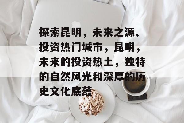 探索昆明,未来之源、投资热门城市,昆明,未来的投资热土,独特的自然风光和深厚的历史文化底蕴 探索昆明,未来之源、投资热门城市,昆明,未来的投资热土,独特的自然风光和深厚的历史文化底蕴