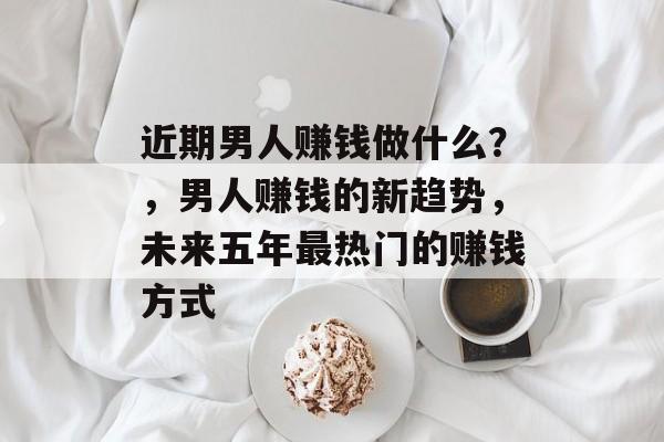 近期男人赚钱做什么?,男人赚钱的新趋势,未来五年最热门的赚钱方式 近期男人赚钱做什么?,男人赚钱的新趋势,未来五年最热门的赚钱方式