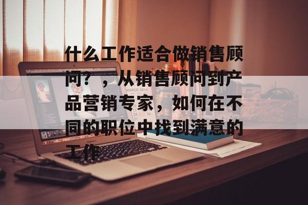 什么工作适合做销售顾问?,从销售顾问到产品营销专家,如何在不同的职位中找到满意的工作 什么工作适合做销售顾问?,从销售顾问到产品营销专家,如何在不同的职位中找到满意的工作