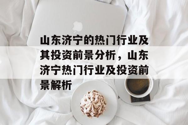 山东济宁的热门行业及其投资前景分析,山东济宁热门行业及投资前景解析 山东济宁的热门行业及其投资前景分析,山东济宁热门行业及投资前景解析