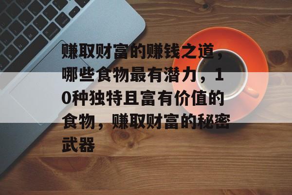 赚取财富的赚钱之道,哪些食物最有潜力,10种独特且富有价值的食物,赚取财富的秘密武器 赚取财富的赚钱之道,哪些食物最有潜力,10种独特且富有价值的食物,赚取财富的秘密武器