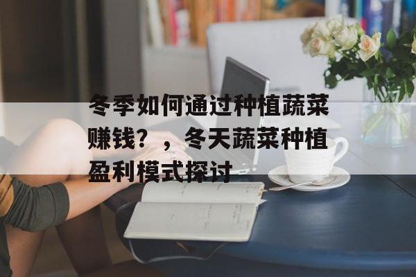 冬季如何通过种植蔬菜赚钱?,冬天蔬菜种植盈利模式探讨 冬季如何通过种植蔬菜赚钱?,冬天蔬菜种植盈利模式探讨