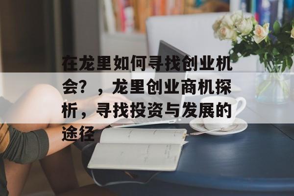 在龙里如何寻找创业机会?,龙里创业商机探析,寻找投资与发展的途径 在龙里如何寻找创业机会?,龙里创业商机探析,寻找投资与发展的途径