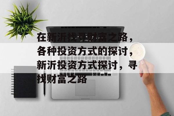 在新沂找寻财富之路,各种投资方式的探讨,新沂投资方式探讨,寻找财富之路 在新沂找寻财富之路,各种投资方式的探讨,新沂投资方式探讨,寻找财富之路