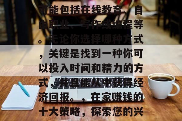 在家赚钱有许多不同的方法和途径。这些方法可能包括在线教育、自由职业、写作或编程等。无论你选择哪种方式,关键是找到一种你可以投入时间和精力的方式,并且能从中获得经济回报。,在家赚钱的十大策略,探索您的兴趣并尝试不同的方式获取收入 在家赚钱有许多不同的方法和途径。这些方法可能包括在线教育、自由职业、写作或编程等。无论你选择哪种方式,关键是找到一种你可以投入时间和精力的方式,并且能从中获得经济回报。,在家赚钱的十大策略,探索您的兴趣并尝试不同的方式获取收入
